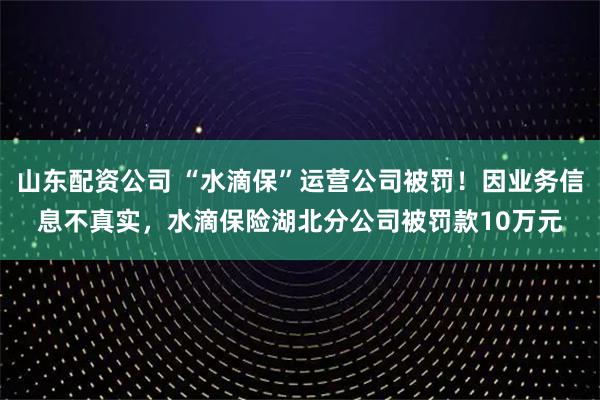 山东配资公司 “水滴保”运营公司被罚！因业务信息不真实，水滴保险湖北分公司被罚款10万元