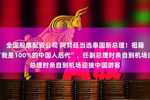 全国股票配资公司 阿努廷当选泰国新总理！祖籍广东，曾说“我是100%的中国人后代”，任副总理时亲自到机场迎接中国游客