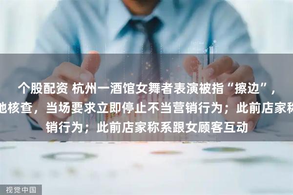 个股配资 杭州一酒馆女舞者表演被指“擦边”，官方通报：已实地核查，当场要求立即停止不当营销行为；此前店家称系跟女顾客互动