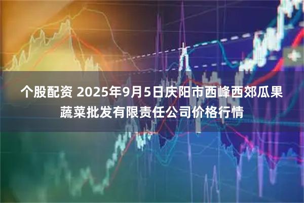 个股配资 2025年9月5日庆阳市西峰西郊瓜果蔬菜批发有限责任公司价格行情