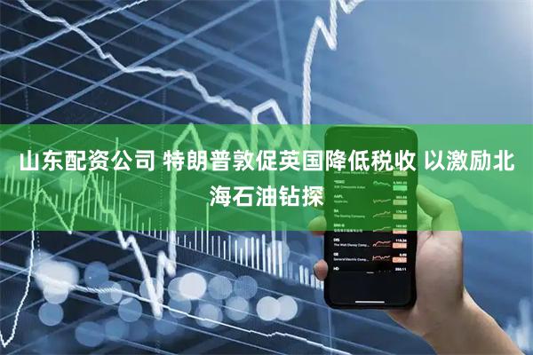 山东配资公司 特朗普敦促英国降低税收 以激励北海石油钻探
