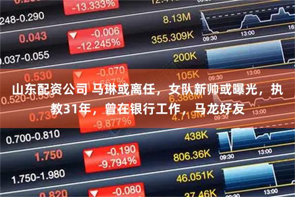 山东配资公司 马琳或离任,女队新帅或曝光,执教31年,曾在银行工作,马龙好友