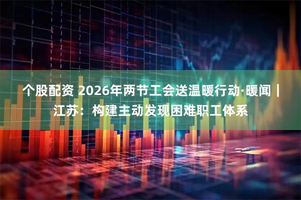 个股配资 2026年两节工会送温暖行动·暖闻｜江苏：构建主动发现困难职工体系