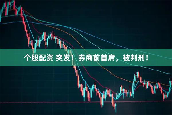 个股配资 突发!券商前首席,被判刑!