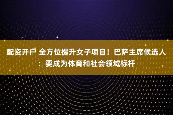 配资开户 全方位提升女子项目！巴萨主席候选人：要成为体育和社会领域标杆