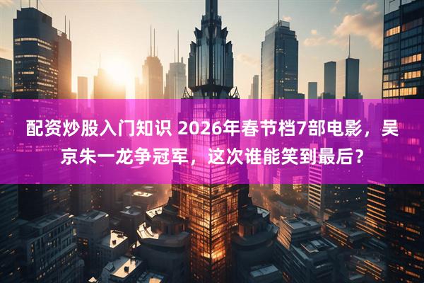 配资炒股入门知识 2026年春节档7部电影，吴京朱一龙争冠军，这次谁能笑到最后？