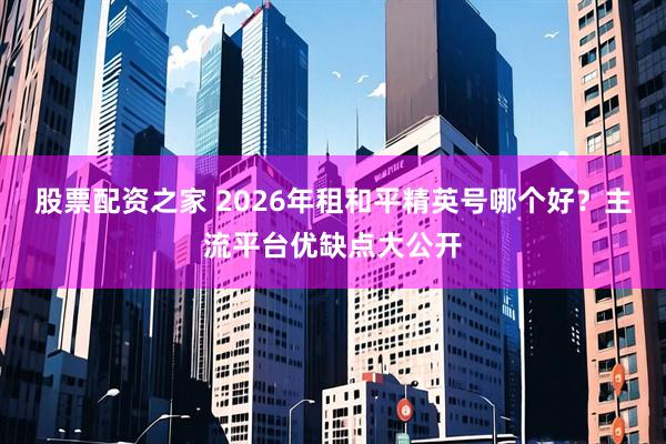 股票配资之家 2026年租和平精英号哪个好？主流平台优缺点大公开