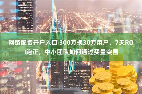 网络配资开户入口 300万换30万用户，7天ROI跑正，中小团队如何通过买量突围