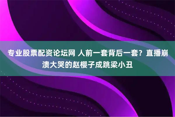 专业股票配资论坛网 人前一套背后一套？直播崩溃大哭的赵樱子成跳梁小丑