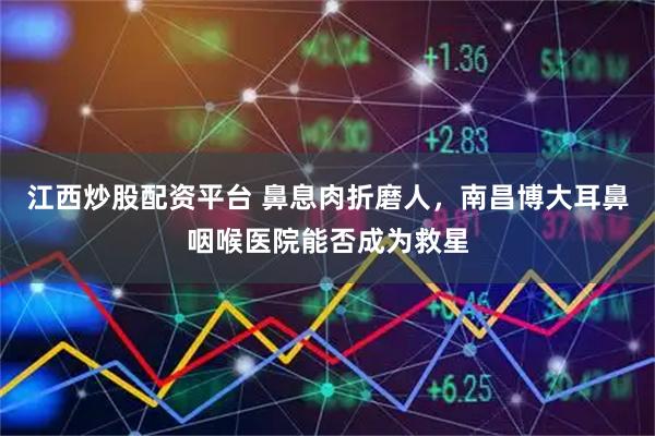 江西炒股配资平台 鼻息肉折磨人,南昌博大耳鼻咽喉医院能否成为救星