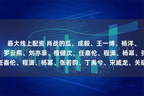 最大线上配资 肖战的瓜，成毅、王一博、杨洋、邓为、张艺兴、王鹤棣、罗云熙、刘亦菲、檀健次、任嘉伦、程潇、杨幂、张若昀、丁禹兮、宋威龙、关晓彤