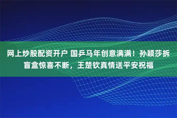 网上炒股配资开户 国乒马年创意满满！孙颖莎拆盲盒惊喜不断，王楚钦真情送平安祝福