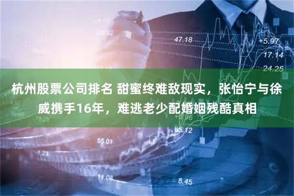 杭州股票公司排名 甜蜜终难敌现实，张怡宁与徐威携手16年，难逃老少配婚姻残酷真相