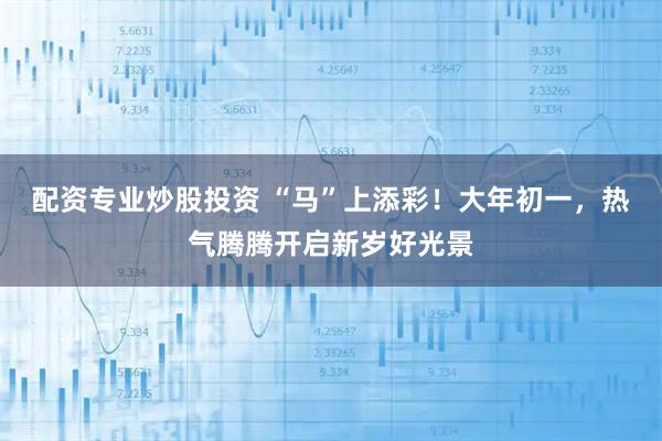 配资专业炒股投资 “马”上添彩！大年初一，热气腾腾开启新岁好光景