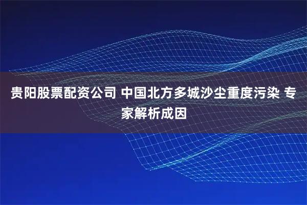 贵阳股票配资公司 中国北方多城沙尘重度污染 专家解析成因