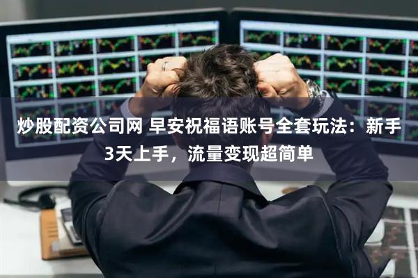 炒股配资公司网 早安祝福语账号全套玩法：新手3天上手，流量变现超简单