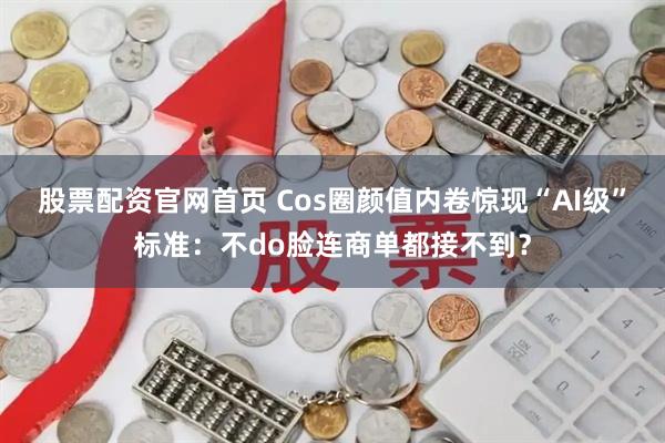 股票配资官网首页 Cos圈颜值内卷惊现“AI级”标准：不do脸连商单都接不到？