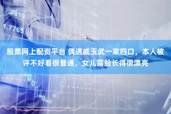 股票网上配资平台 偶遇戚玉武一家四口，本人被评不好看很普通，女儿露脸长得很漂亮