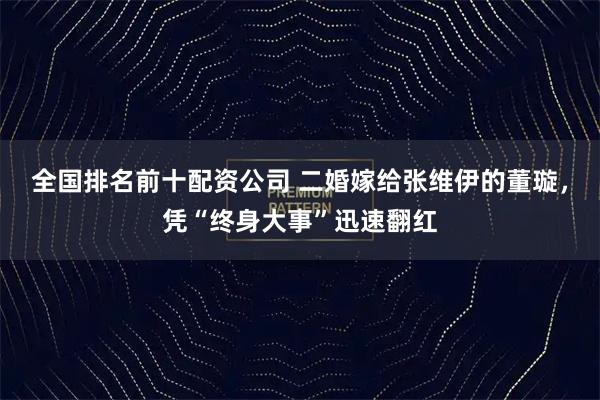 全国排名前十配资公司 二婚嫁给张维伊的董璇，凭“终身大事”迅速翻红