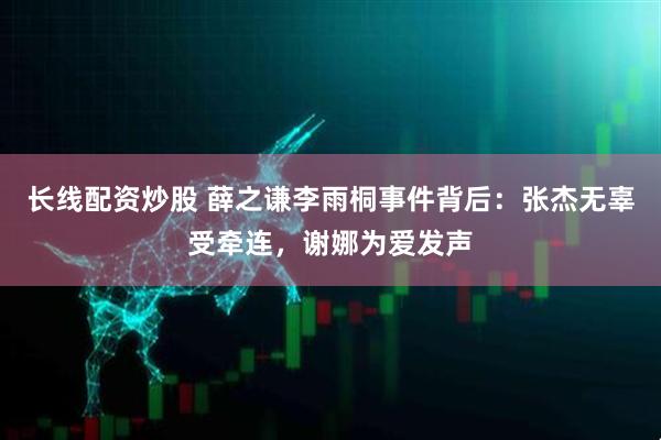 长线配资炒股 薛之谦李雨桐事件背后：张杰无辜受牵连，谢娜为爱发声