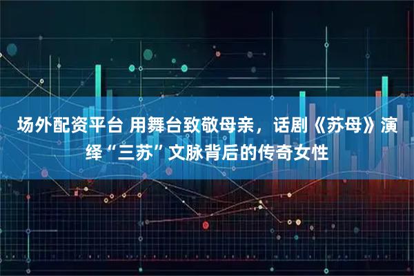 场外配资平台 用舞台致敬母亲，话剧《苏母》演绎“三苏”文脉背后的传奇女性