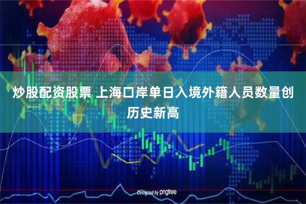 炒股配资股票 上海口岸单日入境外籍人员数量创历史新高