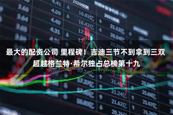 最大的配资公司 里程碑！吉迪三节不到拿到三双 超越格兰特·希尔独占总榜第十九