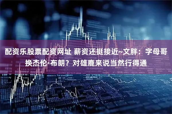 配资乐股票配资网址 薪资还挺接近~文胖：字母哥换杰伦·布朗？对雄鹿来说当然行得通
