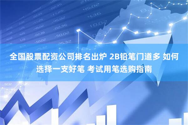全国股票配资公司排名出炉 2B铅笔门道多 如何选择一支好笔 考试用笔选购指南