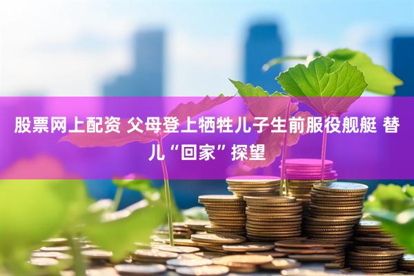 股票网上配资 父母登上牺牲儿子生前服役舰艇 替儿“回家”探望