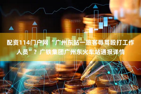 配资114门户网 “广州东站一旅客辱骂殴打工作人员”？广铁集团广州东火车站通报详情
