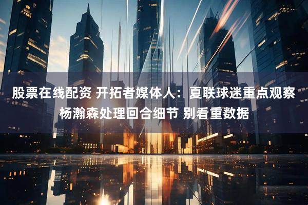 股票在线配资 开拓者媒体人：夏联球迷重点观察杨瀚森处理回合细节 别看重数据