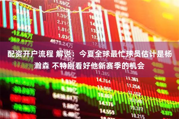 配资开户流程 解说：今夏全球最忙球员估计是杨瀚森 不特别看好他新赛季的机会
