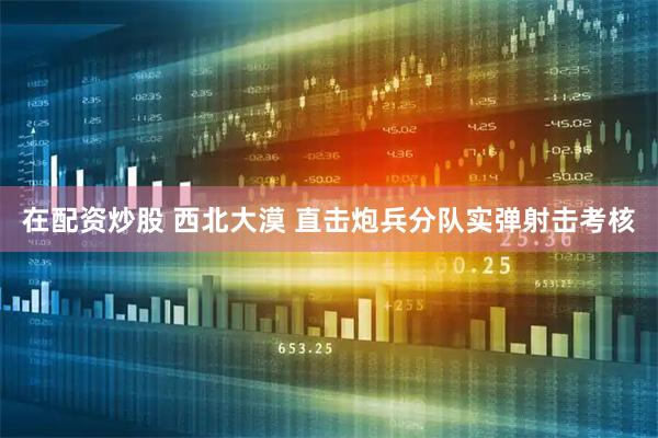 在配资炒股 西北大漠 直击炮兵分队实弹射击考核