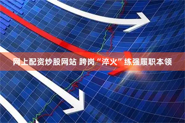网上配资炒股网站 跨岗“淬火”练强履职本领