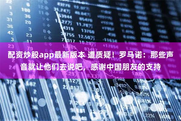 配资炒股app最新版本 遭质疑！罗马诺：那些声音就让他们去说吧，感谢中国朋友的支持
