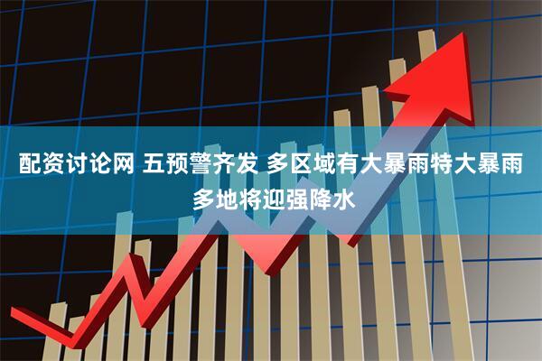 配资讨论网 五预警齐发 多区域有大暴雨特大暴雨 多地将迎强降水
