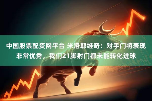 中国股票配资网平台 米洛耶维奇：对手门将表现非常优秀，我们21脚射门都未能转化进球
