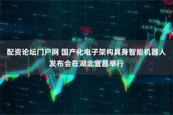 配资论坛门户网 国产化电子架构具身智能机器人发布会在湖北宜昌举行